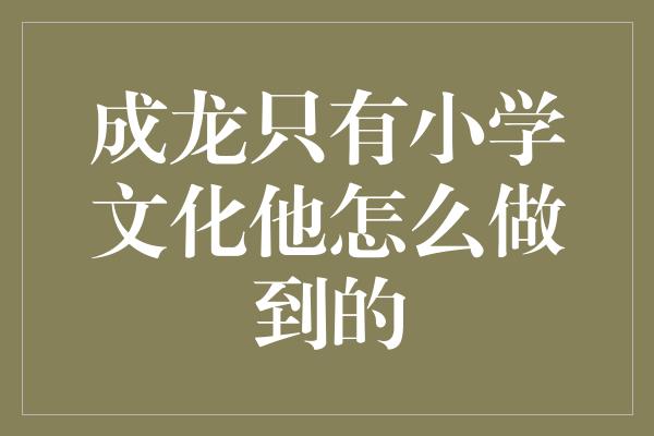 成龙只有小学文化他怎么做到的