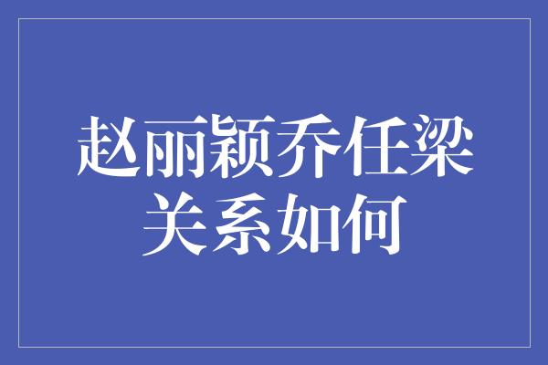 赵丽颖乔任梁关系如何