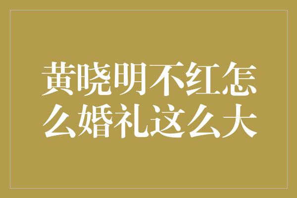 黄晓明不红怎么婚礼这么大