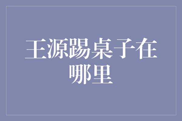 王源踢桌子在哪里