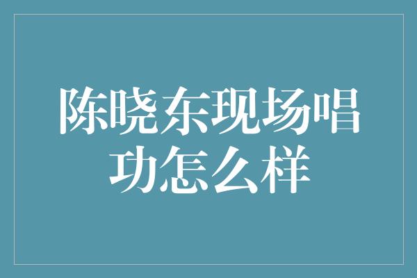 陈晓东现场唱功怎么样