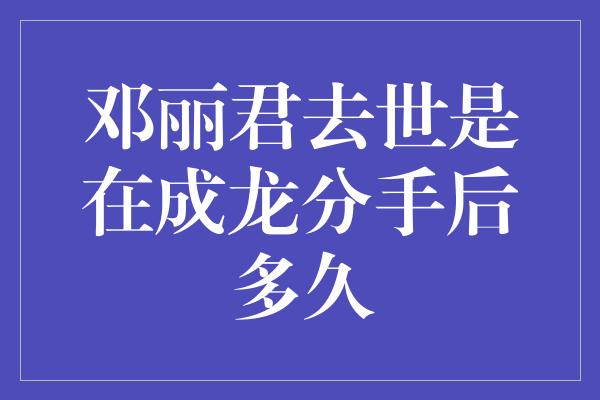 邓丽君去世是在成龙分手后多久