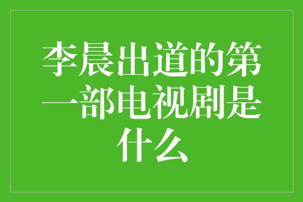 李晨出道的第一部电视剧是什么