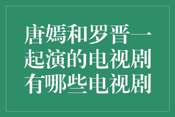 唐嫣和罗晋一起演的电视剧有哪些电视剧