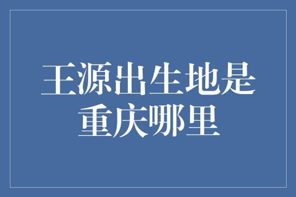 王源出生地是重庆哪里