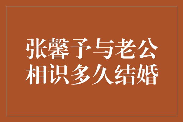 张馨予与老公相识多久结婚