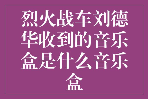 烈火战车刘德华收到的音乐盒是什么音乐盒