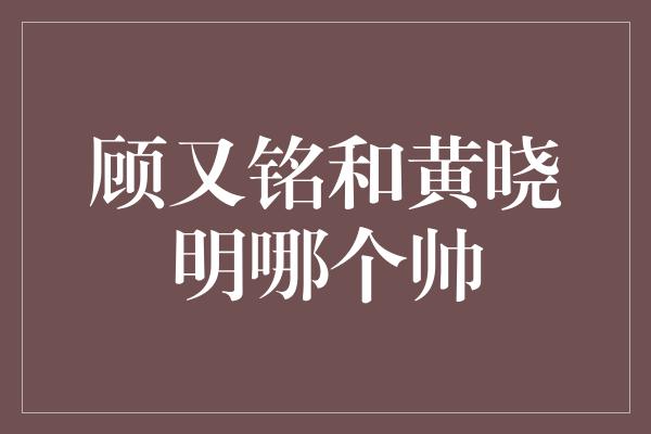 顾又铭和黄晓明哪个帅