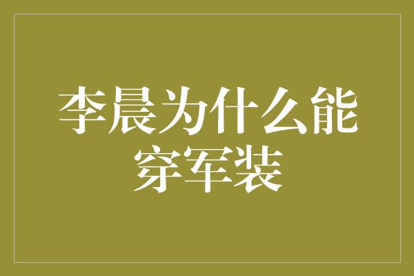 李晨为什么能穿军装