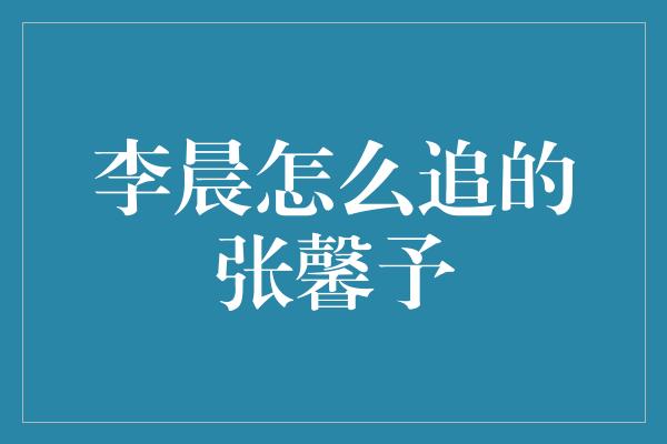 李晨怎么追的张馨予