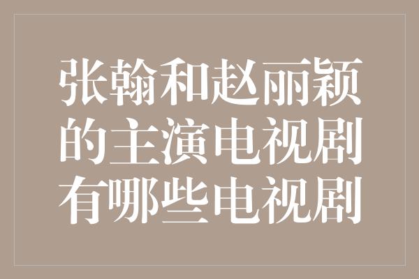 张翰和赵丽颖的主演电视剧有哪些电视剧