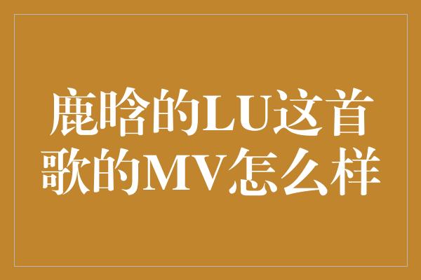 鹿晗的LU这首歌的MV怎么样