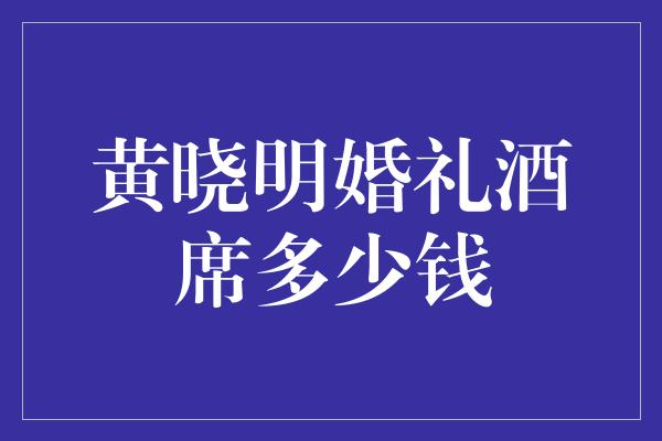 黄晓明婚礼酒席多少钱