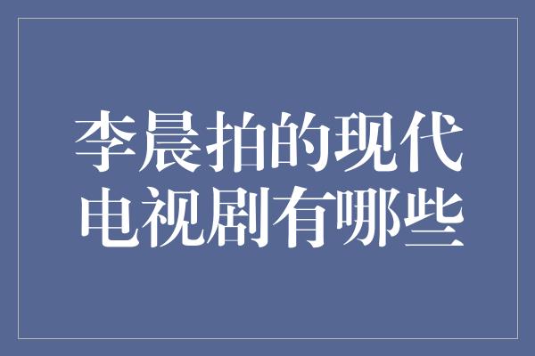 李晨拍的现代电视剧有哪些