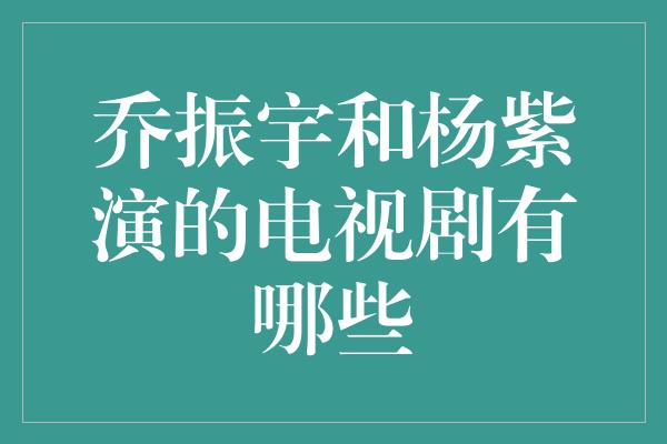 乔振宇和杨紫演的电视剧有哪些