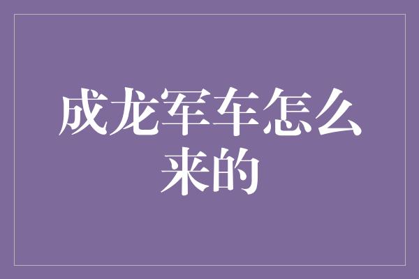 成龙军车怎么来的