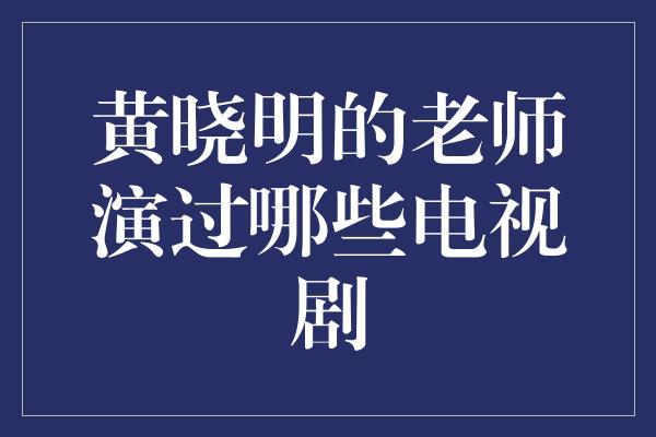 黄晓明的老师演过哪些电视剧