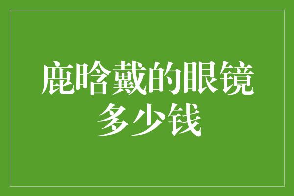 鹿晗戴的眼镜多少钱