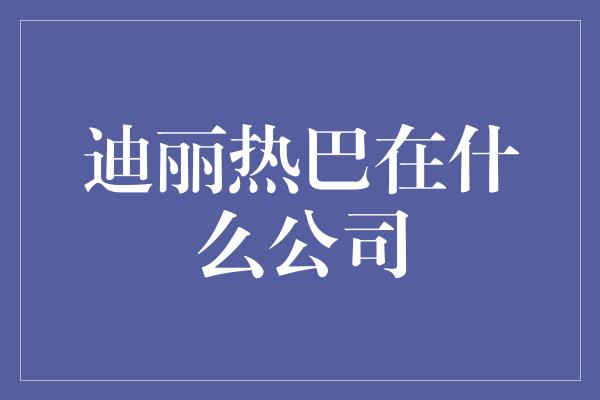 迪丽热巴在什么公司