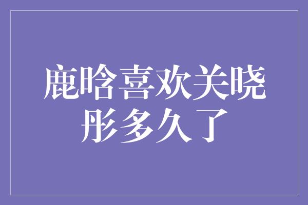 鹿晗喜欢关晓彤多久了