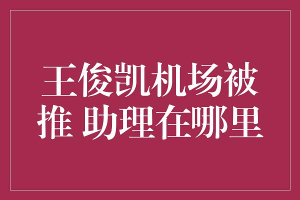 王俊凯机场被推 助理在哪里