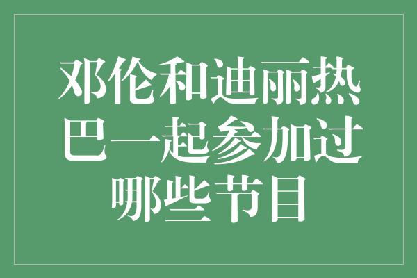 邓伦和迪丽热巴一起参加过哪些节目