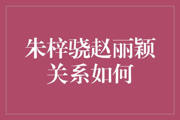 朱梓骁赵丽颖关系如何