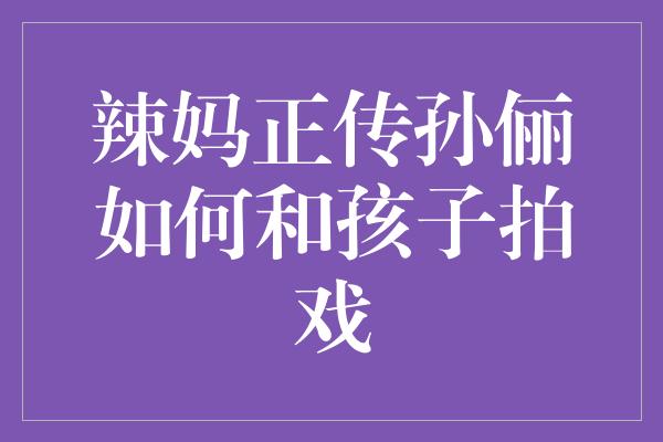 辣妈正传孙俪如何和孩子拍戏