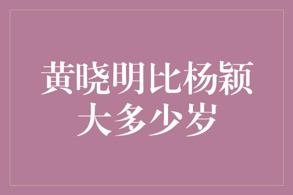 黄晓明比杨颖大多少岁