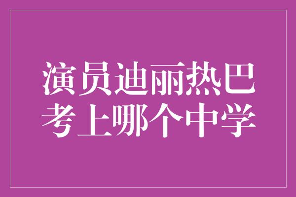 演员迪丽热巴考上哪个中学