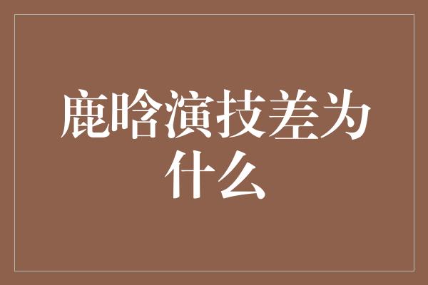 鹿晗演技差为什么