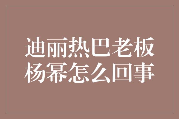 迪丽热巴老板杨幂怎么回事