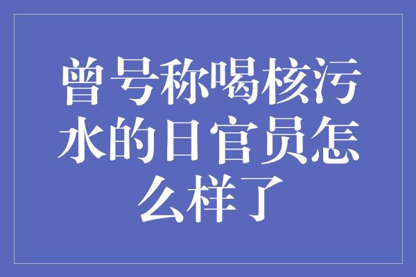 曾号称喝核污水的日官员怎么样了