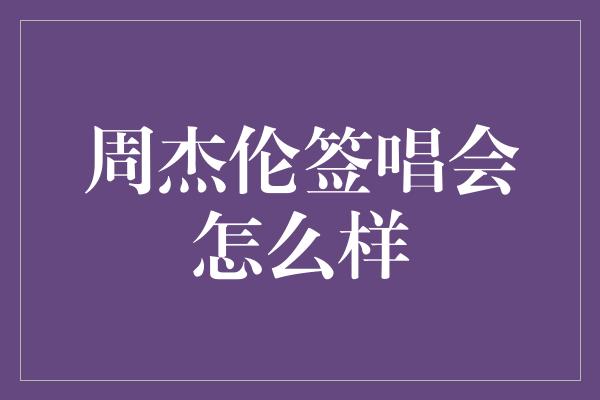 周杰伦签唱会怎么样