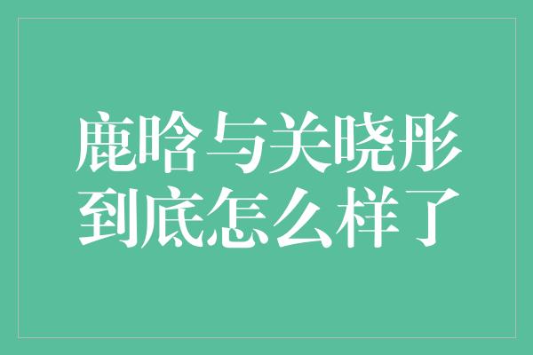 鹿晗与关晓彤到底怎么样了