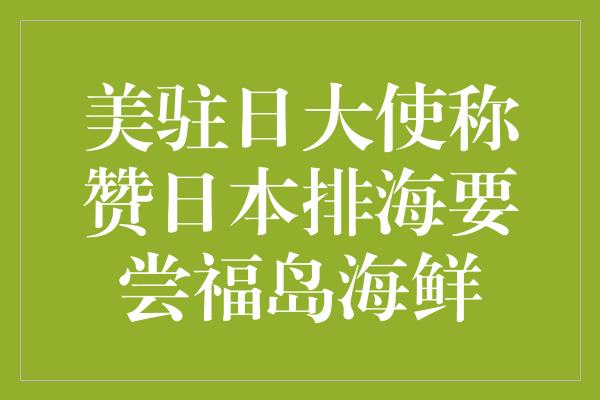 美驻日大使称赞日本排海要尝福岛海鲜