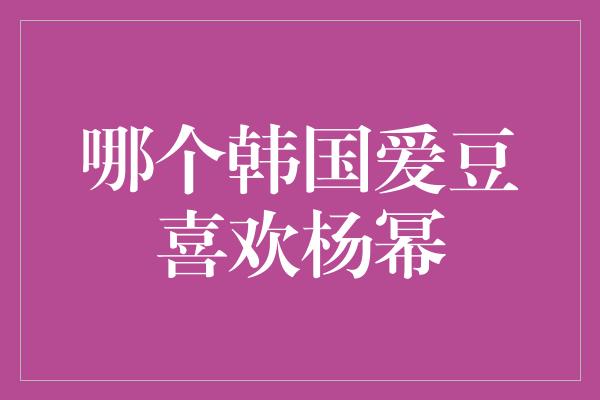 哪个韩国爱豆喜欢杨幂