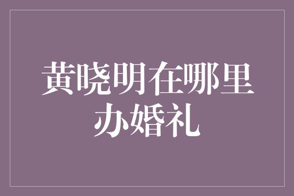 黄晓明在哪里办婚礼