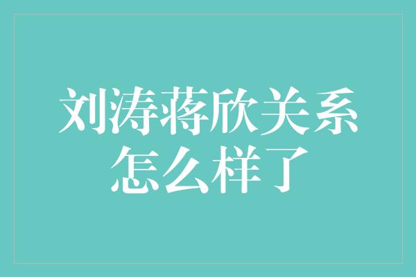 刘涛蒋欣关系怎么样了