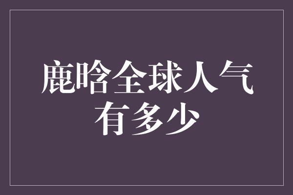 鹿晗全球人气有多少