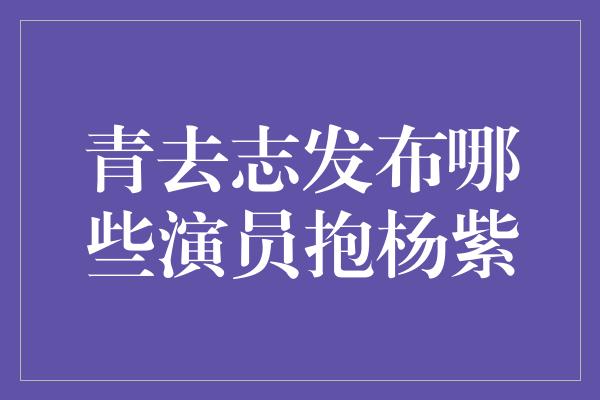 青去志发布哪些演员抱杨紫