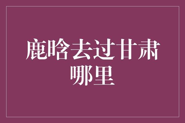 鹿晗去过甘肃哪里