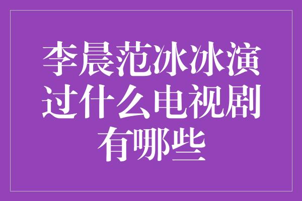 李晨范冰冰演过什么电视剧有哪些