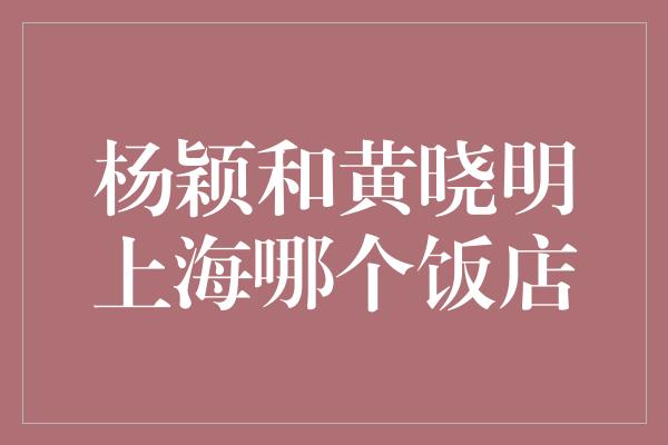 杨颖和黄晓明上海哪个饭店