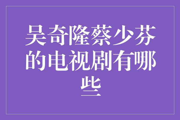 吴奇隆蔡少芬的电视剧有哪些