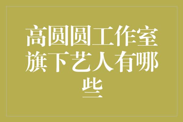 高圆圆工作室旗下艺人有哪些