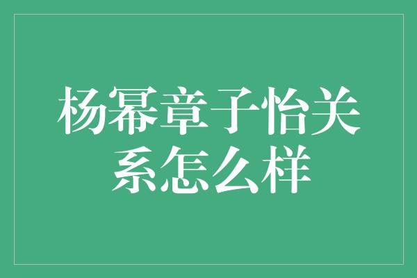 杨幂章子怡关系怎么样