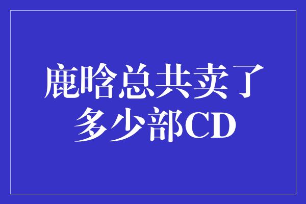 鹿晗总共卖了多少部CD