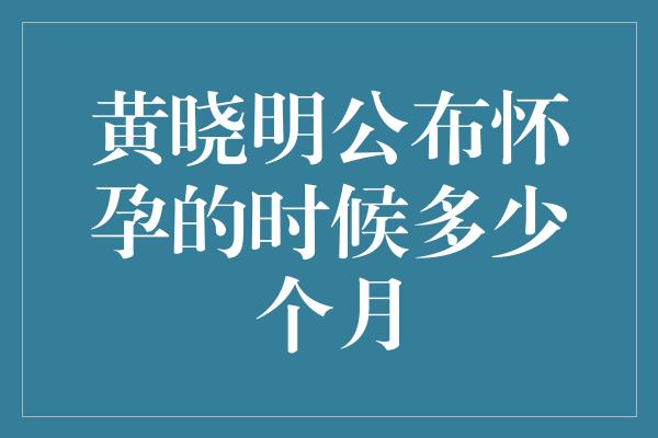 黄晓明公布怀孕的时候多少个月