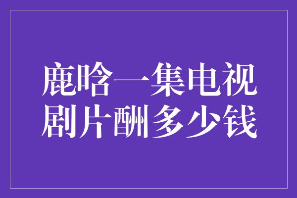 鹿晗一集电视剧片酬多少钱